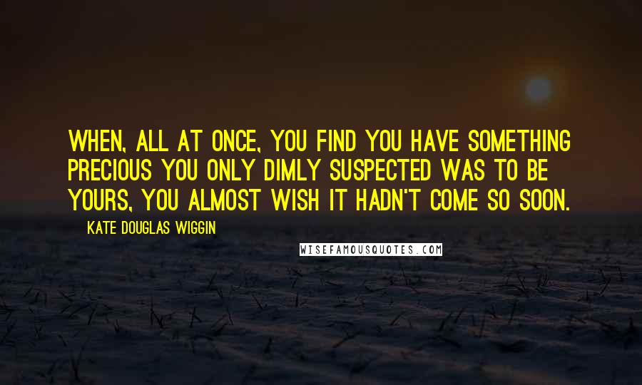 Kate Douglas Wiggin Quotes: When, all at once, you find you have something precious you only dimly suspected was to be yours, you almost wish it hadn't come so soon.