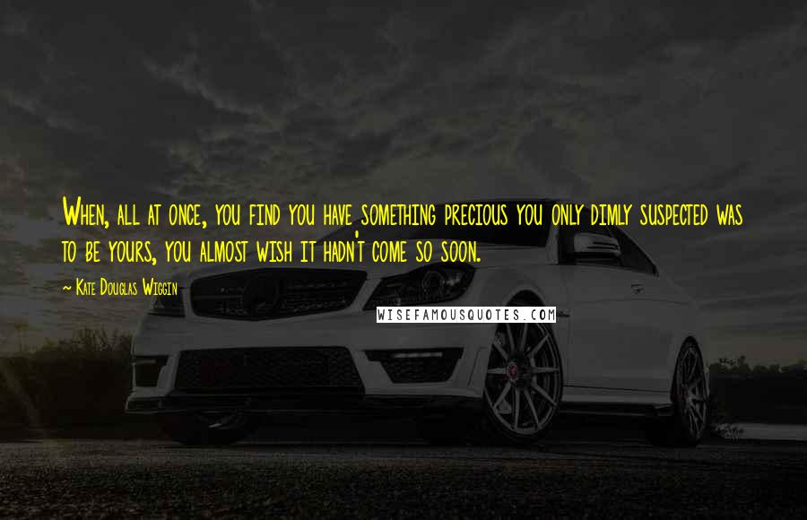 Kate Douglas Wiggin Quotes: When, all at once, you find you have something precious you only dimly suspected was to be yours, you almost wish it hadn't come so soon.