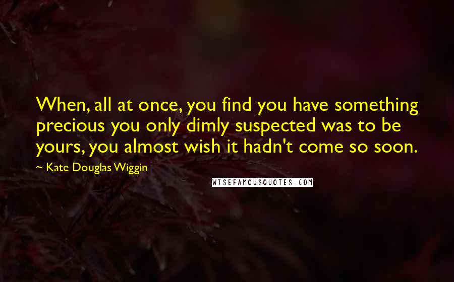 Kate Douglas Wiggin Quotes: When, all at once, you find you have something precious you only dimly suspected was to be yours, you almost wish it hadn't come so soon.