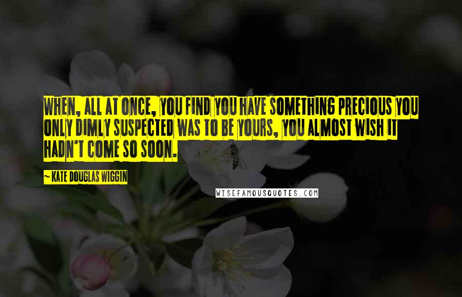 Kate Douglas Wiggin Quotes: When, all at once, you find you have something precious you only dimly suspected was to be yours, you almost wish it hadn't come so soon.