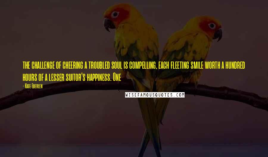 Kate Eberlen Quotes: the challenge of cheering a troubled soul is compelling, each fleeting smile worth a hundred hours of a lesser suitor's happiness. One