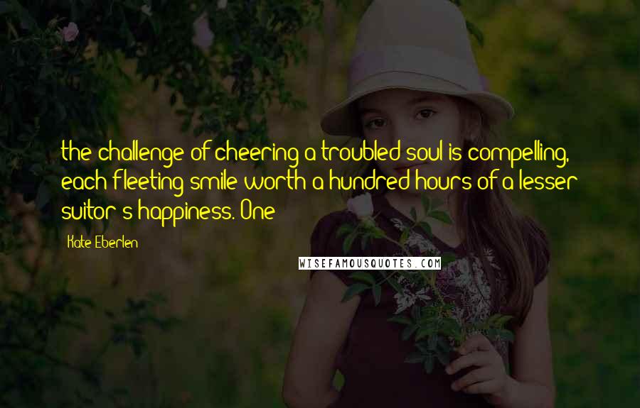 Kate Eberlen Quotes: the challenge of cheering a troubled soul is compelling, each fleeting smile worth a hundred hours of a lesser suitor's happiness. One