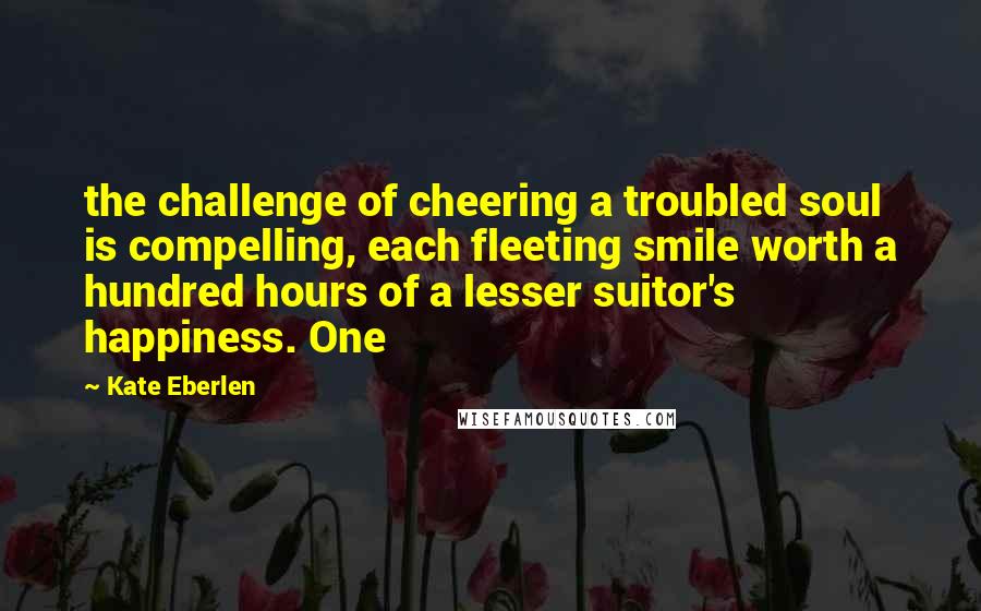 Kate Eberlen Quotes: the challenge of cheering a troubled soul is compelling, each fleeting smile worth a hundred hours of a lesser suitor's happiness. One