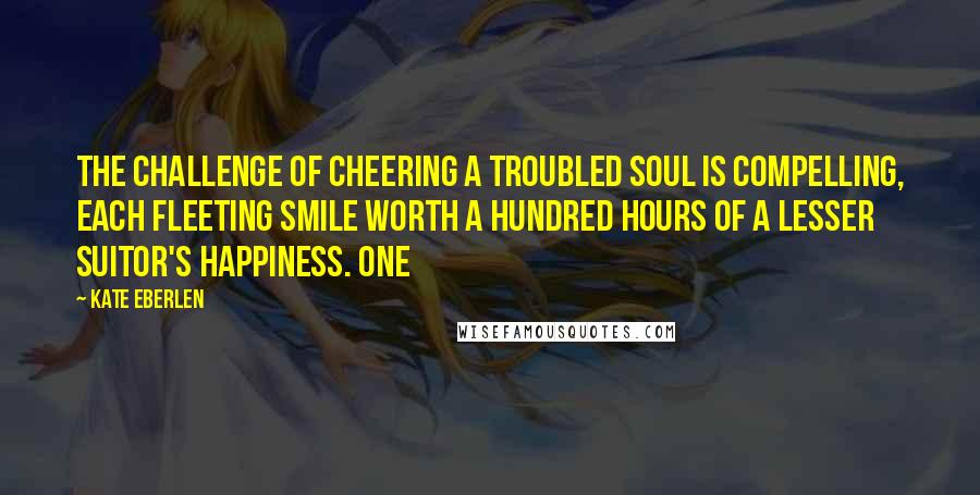 Kate Eberlen Quotes: the challenge of cheering a troubled soul is compelling, each fleeting smile worth a hundred hours of a lesser suitor's happiness. One