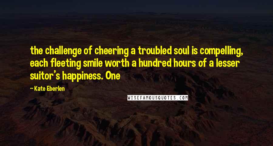 Kate Eberlen Quotes: the challenge of cheering a troubled soul is compelling, each fleeting smile worth a hundred hours of a lesser suitor's happiness. One