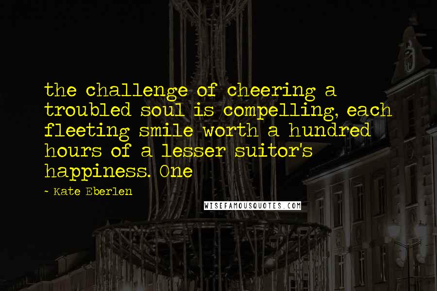 Kate Eberlen Quotes: the challenge of cheering a troubled soul is compelling, each fleeting smile worth a hundred hours of a lesser suitor's happiness. One