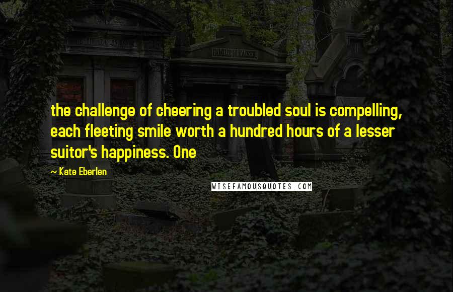 Kate Eberlen Quotes: the challenge of cheering a troubled soul is compelling, each fleeting smile worth a hundred hours of a lesser suitor's happiness. One