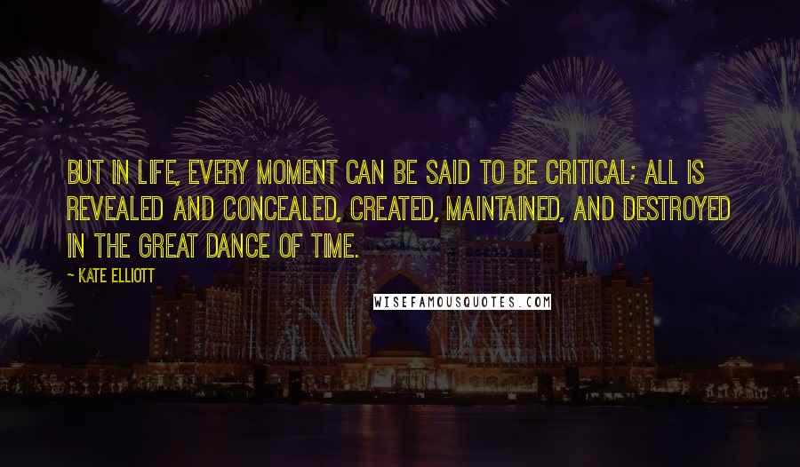 Kate Elliott Quotes: But in life, every moment can be said to be critical; all is revealed and concealed, created, maintained, and destroyed in the great dance of time.