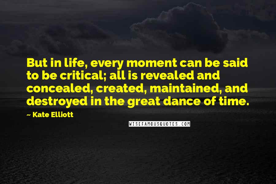 Kate Elliott Quotes: But in life, every moment can be said to be critical; all is revealed and concealed, created, maintained, and destroyed in the great dance of time.