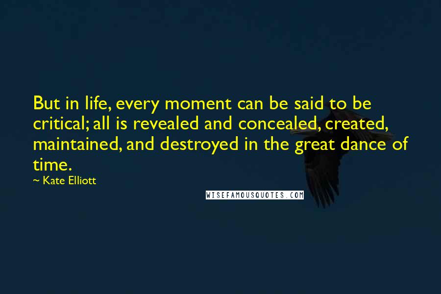 Kate Elliott Quotes: But in life, every moment can be said to be critical; all is revealed and concealed, created, maintained, and destroyed in the great dance of time.