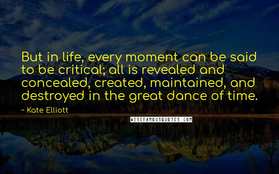 Kate Elliott Quotes: But in life, every moment can be said to be critical; all is revealed and concealed, created, maintained, and destroyed in the great dance of time.