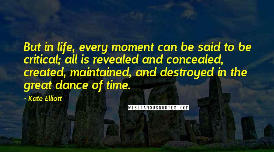 Kate Elliott Quotes: But in life, every moment can be said to be critical; all is revealed and concealed, created, maintained, and destroyed in the great dance of time.