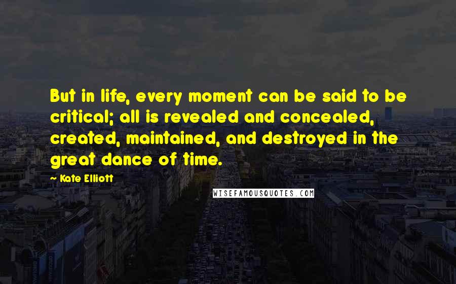Kate Elliott Quotes: But in life, every moment can be said to be critical; all is revealed and concealed, created, maintained, and destroyed in the great dance of time.