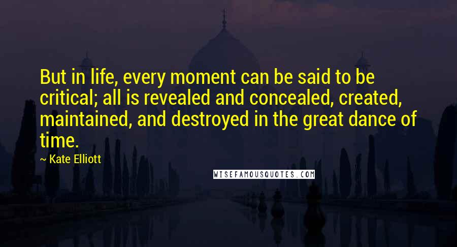 Kate Elliott Quotes: But in life, every moment can be said to be critical; all is revealed and concealed, created, maintained, and destroyed in the great dance of time.