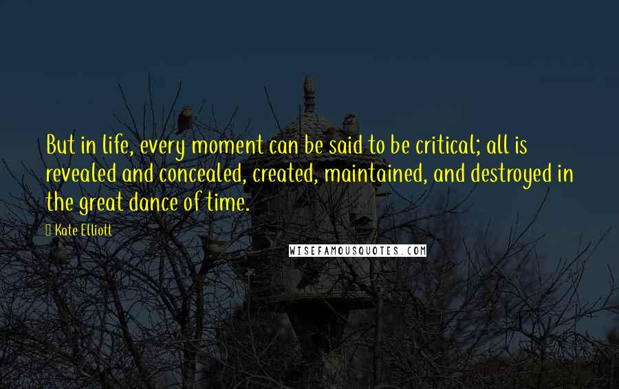 Kate Elliott Quotes: But in life, every moment can be said to be critical; all is revealed and concealed, created, maintained, and destroyed in the great dance of time.