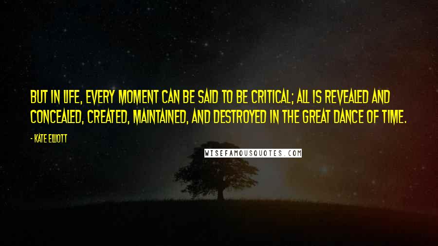 Kate Elliott Quotes: But in life, every moment can be said to be critical; all is revealed and concealed, created, maintained, and destroyed in the great dance of time.