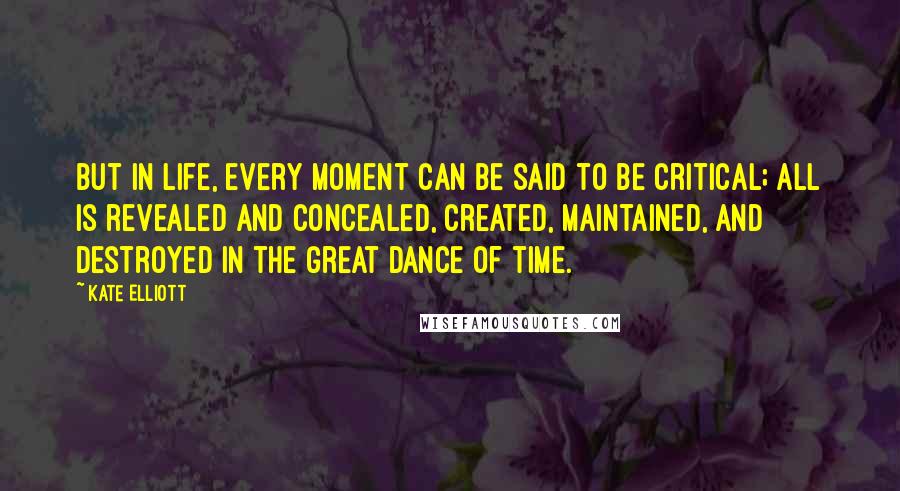 Kate Elliott Quotes: But in life, every moment can be said to be critical; all is revealed and concealed, created, maintained, and destroyed in the great dance of time.