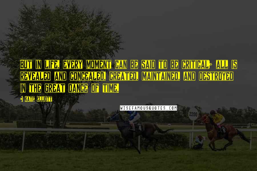 Kate Elliott Quotes: But in life, every moment can be said to be critical; all is revealed and concealed, created, maintained, and destroyed in the great dance of time.