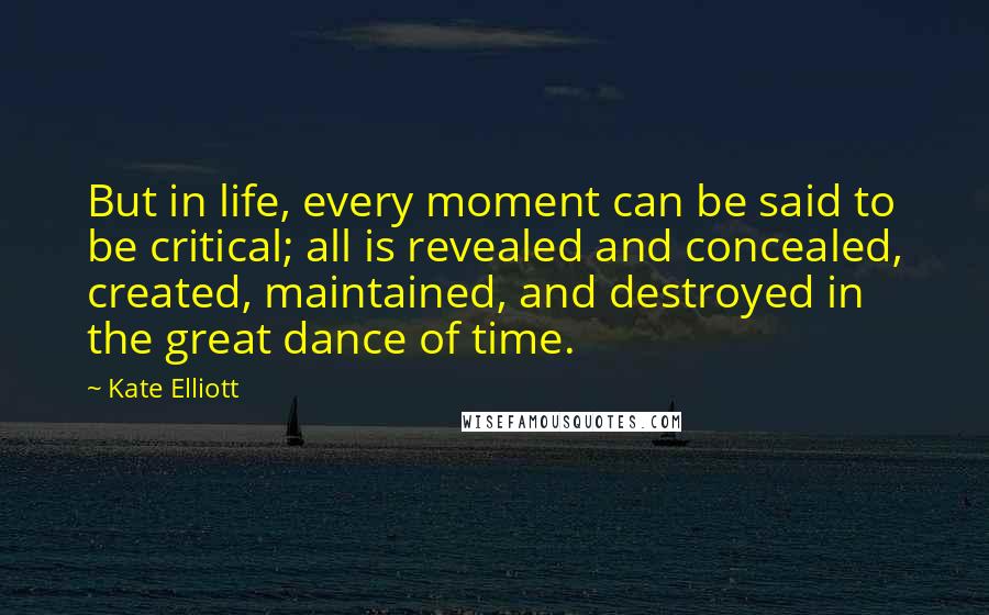 Kate Elliott Quotes: But in life, every moment can be said to be critical; all is revealed and concealed, created, maintained, and destroyed in the great dance of time.