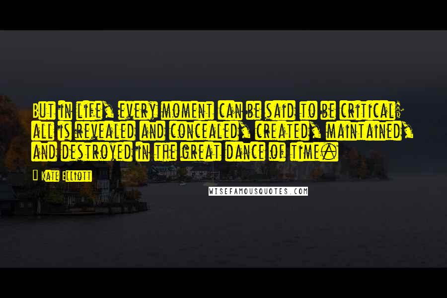 Kate Elliott Quotes: But in life, every moment can be said to be critical; all is revealed and concealed, created, maintained, and destroyed in the great dance of time.