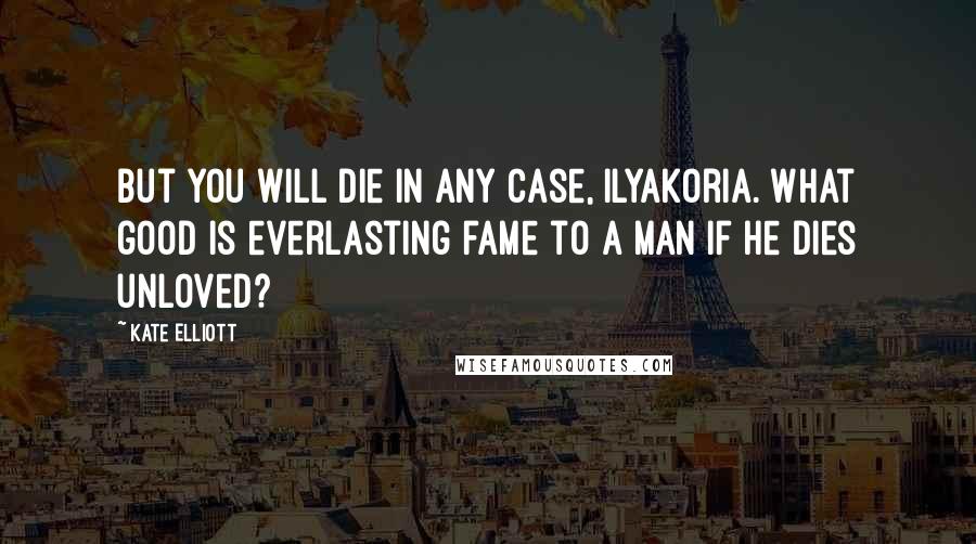 Kate Elliott Quotes: But you will die in any case, Ilyakoria. What good is everlasting fame to a man if he dies unloved?