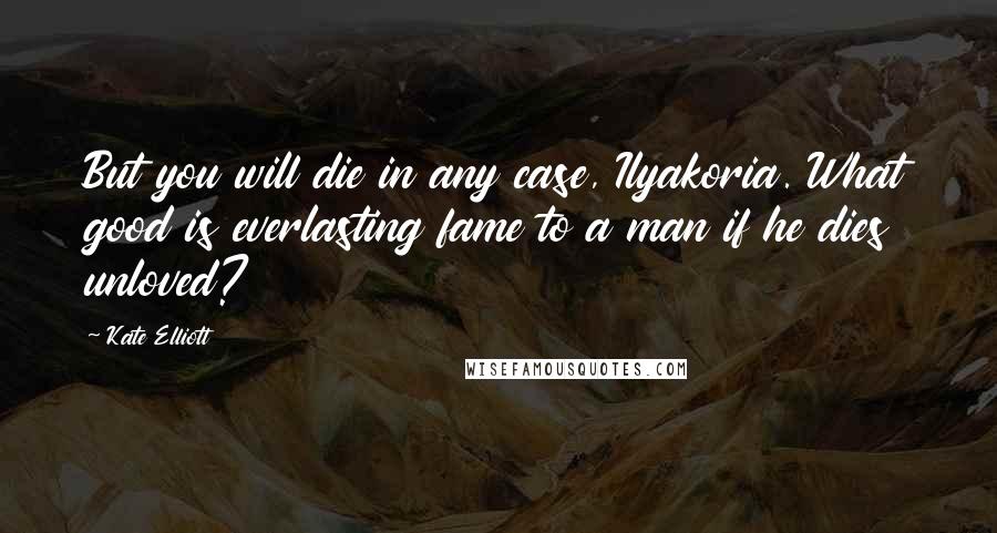 Kate Elliott Quotes: But you will die in any case, Ilyakoria. What good is everlasting fame to a man if he dies unloved?