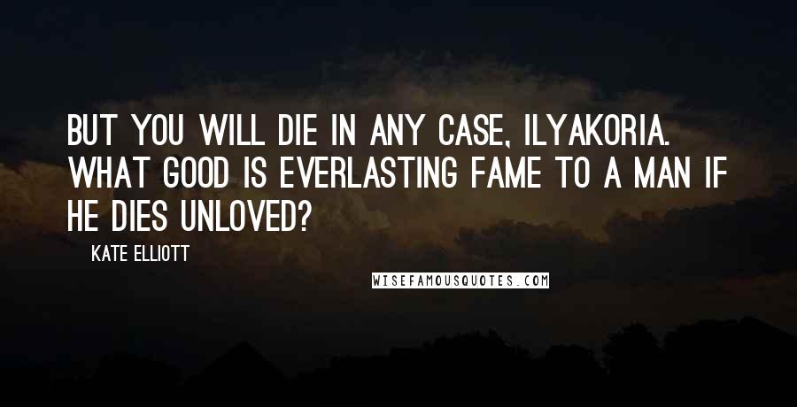 Kate Elliott Quotes: But you will die in any case, Ilyakoria. What good is everlasting fame to a man if he dies unloved?