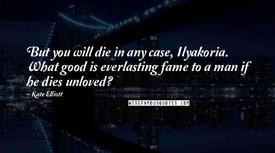 Kate Elliott Quotes: But you will die in any case, Ilyakoria. What good is everlasting fame to a man if he dies unloved?