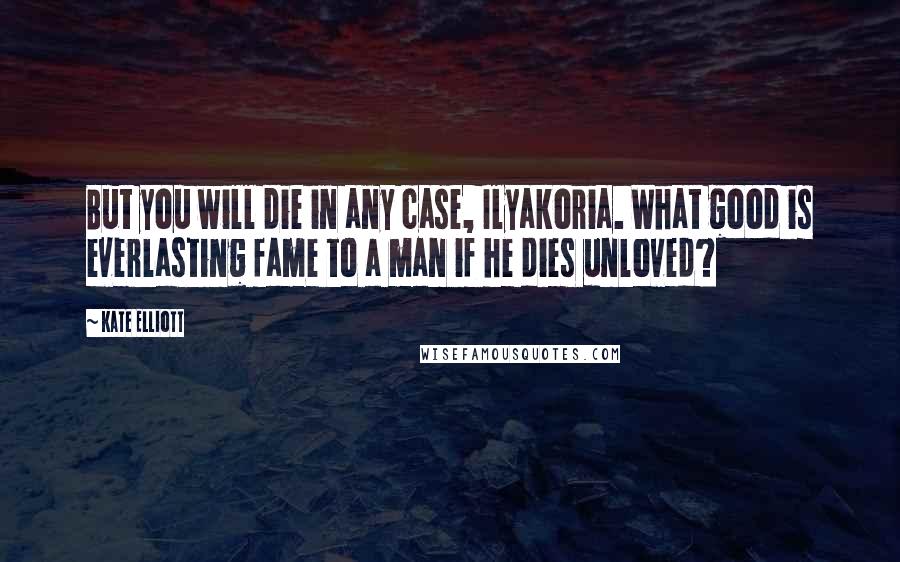 Kate Elliott Quotes: But you will die in any case, Ilyakoria. What good is everlasting fame to a man if he dies unloved?