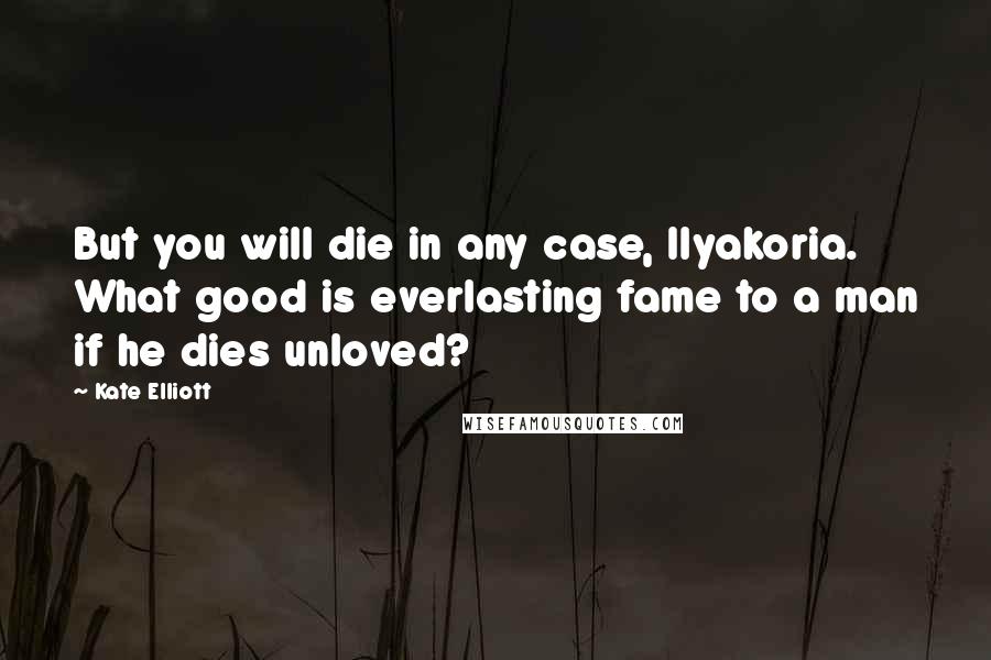 Kate Elliott Quotes: But you will die in any case, Ilyakoria. What good is everlasting fame to a man if he dies unloved?