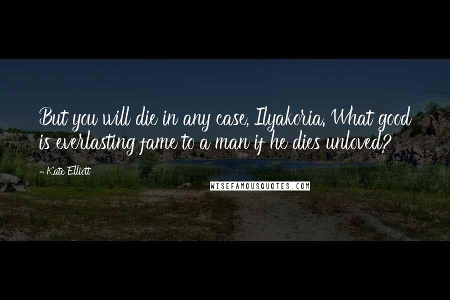 Kate Elliott Quotes: But you will die in any case, Ilyakoria. What good is everlasting fame to a man if he dies unloved?