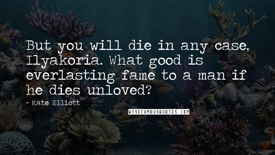 Kate Elliott Quotes: But you will die in any case, Ilyakoria. What good is everlasting fame to a man if he dies unloved?