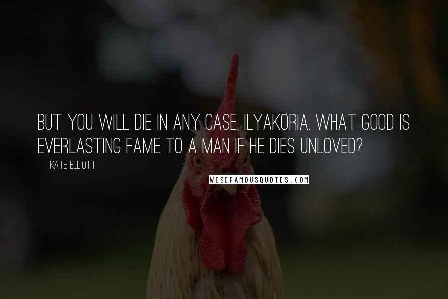 Kate Elliott Quotes: But you will die in any case, Ilyakoria. What good is everlasting fame to a man if he dies unloved?