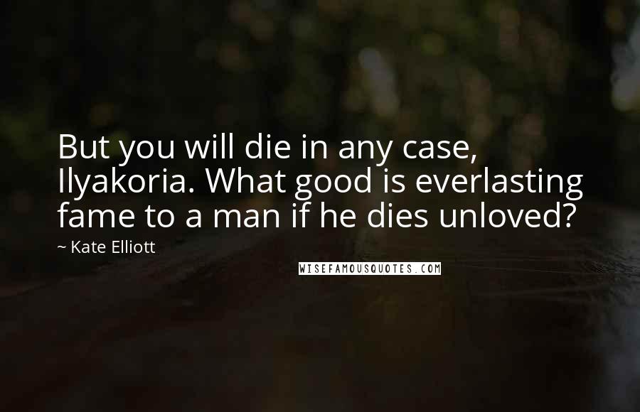 Kate Elliott Quotes: But you will die in any case, Ilyakoria. What good is everlasting fame to a man if he dies unloved?