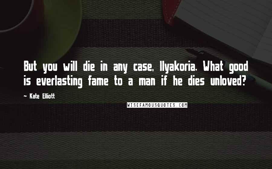 Kate Elliott Quotes: But you will die in any case, Ilyakoria. What good is everlasting fame to a man if he dies unloved?