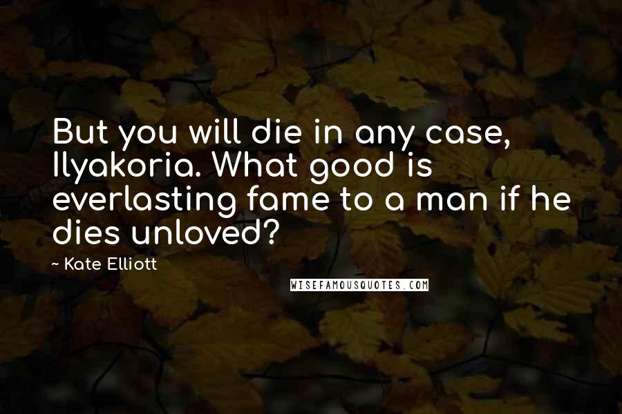 Kate Elliott Quotes: But you will die in any case, Ilyakoria. What good is everlasting fame to a man if he dies unloved?