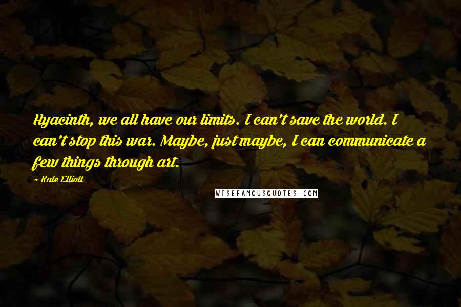 Kate Elliott Quotes: Hyacinth, we all have our limits. I can't save the world. I can't stop this war. Maybe, just maybe, I can communicate a few things through art.