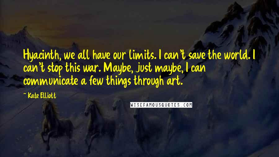 Kate Elliott Quotes: Hyacinth, we all have our limits. I can't save the world. I can't stop this war. Maybe, just maybe, I can communicate a few things through art.