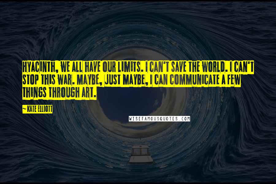 Kate Elliott Quotes: Hyacinth, we all have our limits. I can't save the world. I can't stop this war. Maybe, just maybe, I can communicate a few things through art.