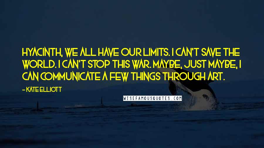 Kate Elliott Quotes: Hyacinth, we all have our limits. I can't save the world. I can't stop this war. Maybe, just maybe, I can communicate a few things through art.