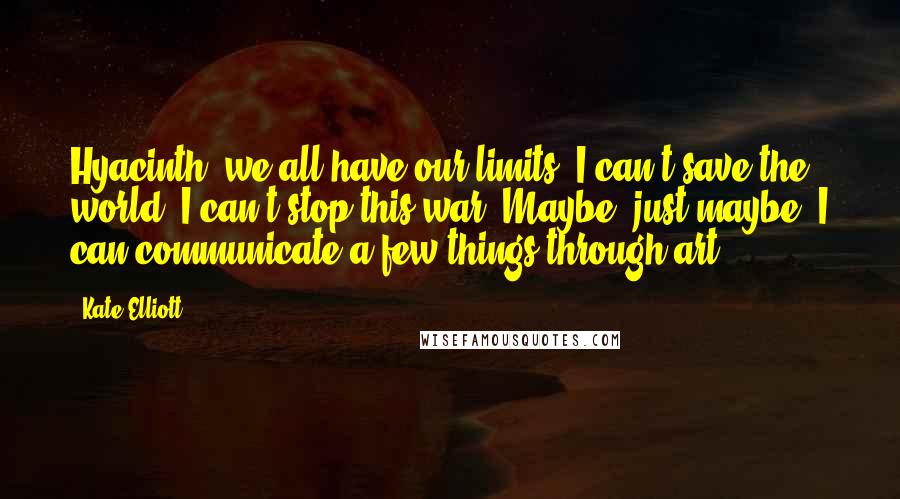 Kate Elliott Quotes: Hyacinth, we all have our limits. I can't save the world. I can't stop this war. Maybe, just maybe, I can communicate a few things through art.