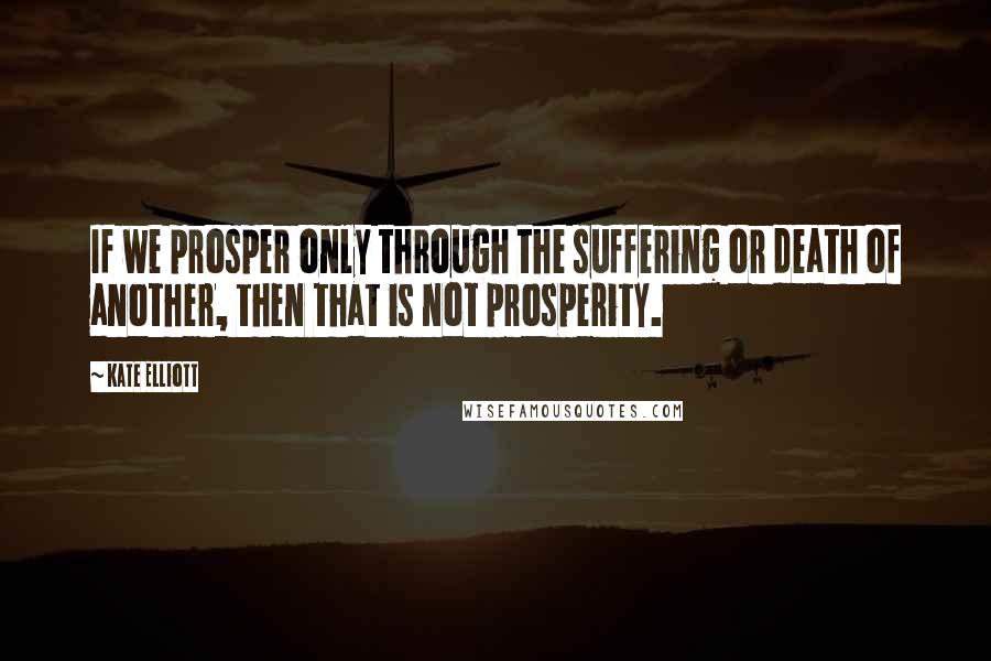 Kate Elliott Quotes: If we prosper only through the suffering or death of another, then that is not prosperity.
