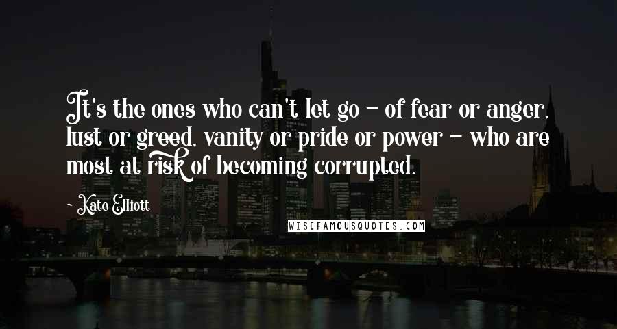 Kate Elliott Quotes: It's the ones who can't let go - of fear or anger, lust or greed, vanity or pride or power - who are most at risk of becoming corrupted.