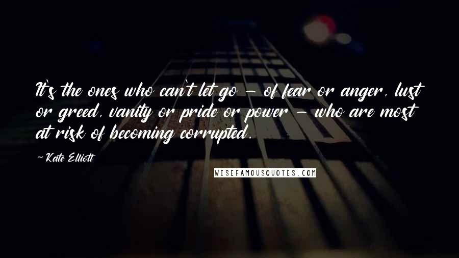 Kate Elliott Quotes: It's the ones who can't let go - of fear or anger, lust or greed, vanity or pride or power - who are most at risk of becoming corrupted.