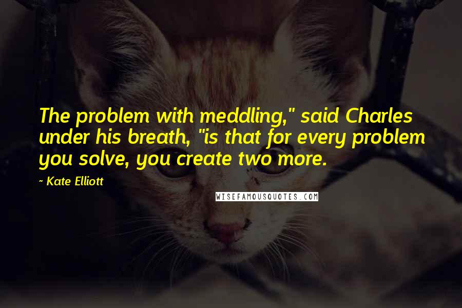 Kate Elliott Quotes: The problem with meddling," said Charles under his breath, "is that for every problem you solve, you create two more.