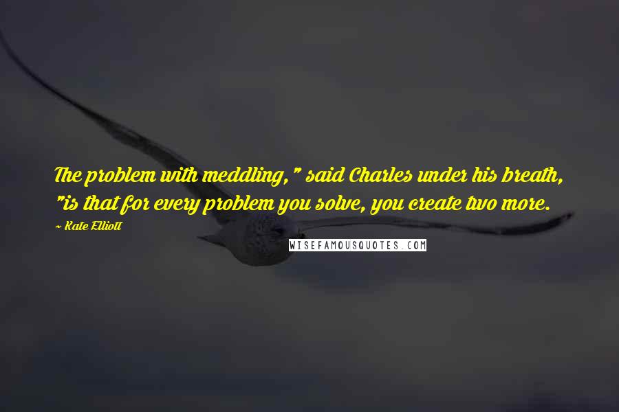 Kate Elliott Quotes: The problem with meddling," said Charles under his breath, "is that for every problem you solve, you create two more.