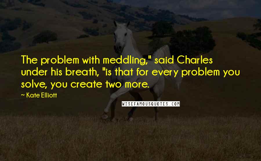 Kate Elliott Quotes: The problem with meddling," said Charles under his breath, "is that for every problem you solve, you create two more.