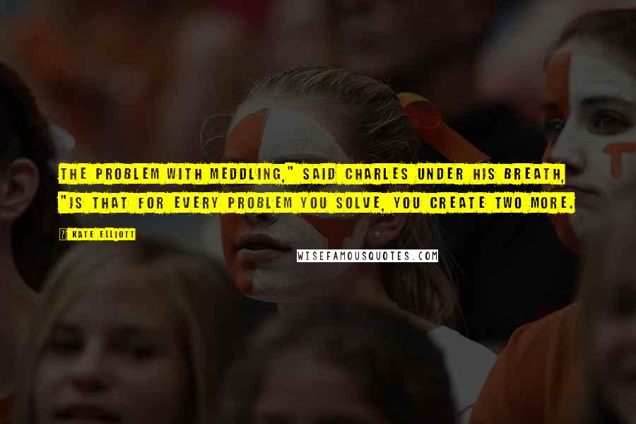 Kate Elliott Quotes: The problem with meddling," said Charles under his breath, "is that for every problem you solve, you create two more.