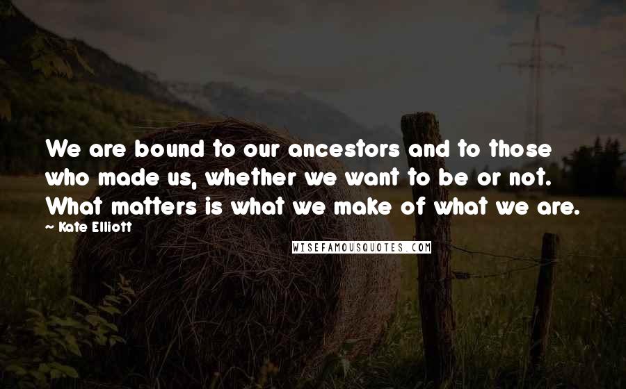 Kate Elliott Quotes: We are bound to our ancestors and to those who made us, whether we want to be or not. What matters is what we make of what we are.