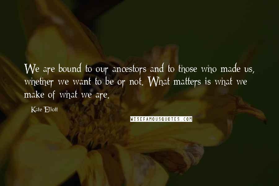 Kate Elliott Quotes: We are bound to our ancestors and to those who made us, whether we want to be or not. What matters is what we make of what we are.